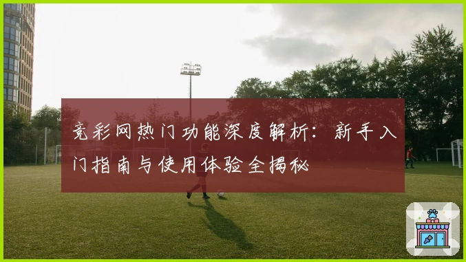 竞彩网热门功能深度解析：新手入门指南与使用体验全揭秘