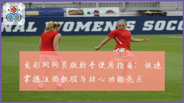 竞彩网网页版新手使用指南:快速掌握注册教程与核心功能亮点