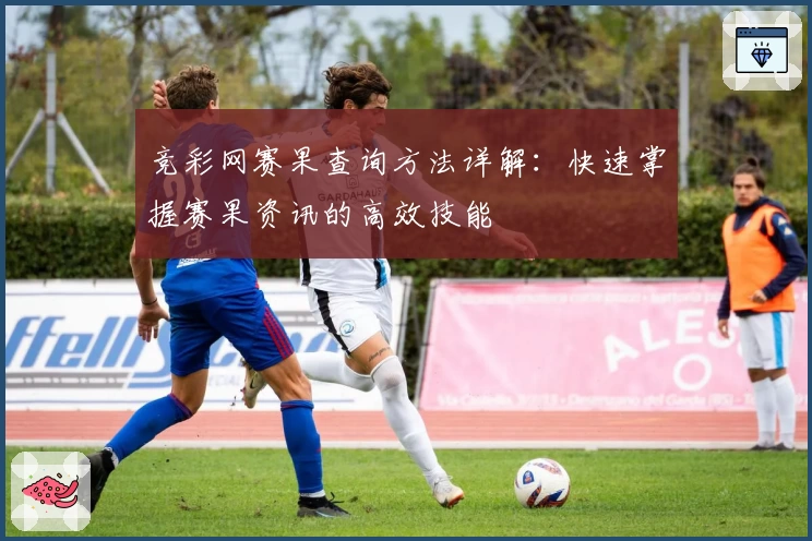 竞彩网赛果查询方法详解:快速掌握赛果资讯的高效技能