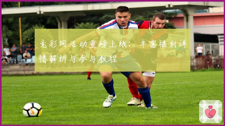 竞彩网活动重磅上线：丰富福利详情解析与参与教程