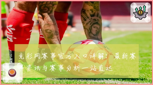 竞彩网赛事官方入口详解:最新赛事资讯与赛事分析一站直达