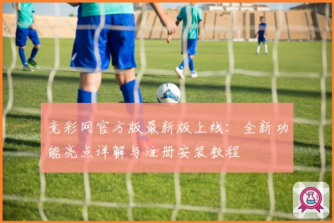 竞彩网官方版最新版上线：全新功能亮点详解与注册安装教程