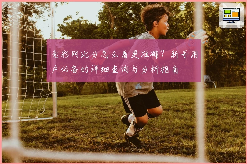 竞彩网比分怎么看更准确？新手用户必备的详细查询与分析指南