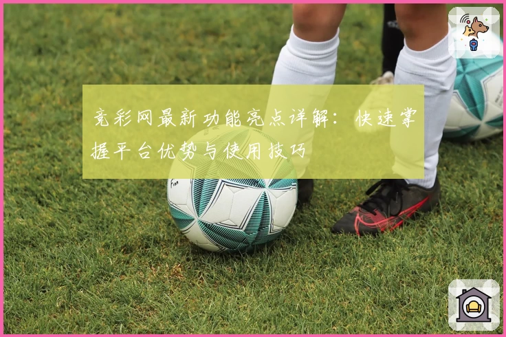 竞彩网最新功能亮点详解：快速掌握平台优势与使用技巧