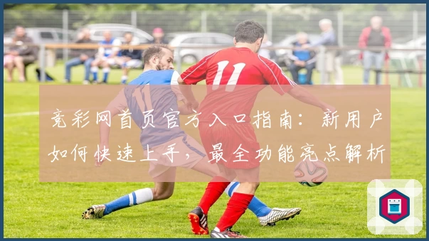 竞彩网首页官方入口指南：新用户如何快速上手，最全功能亮点解析