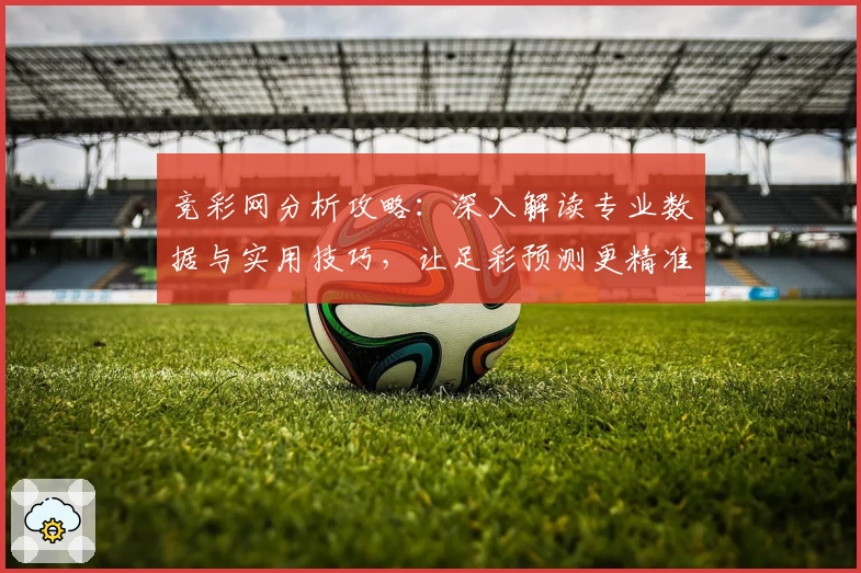 竞彩网分析攻略:深入解读专业数据与实用技巧,让足彩预测更精准