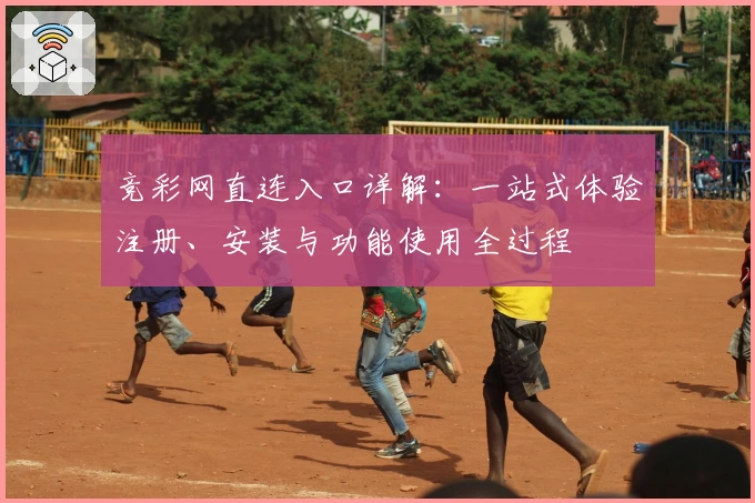 竞彩网直连入口详解：一站式体验注册、安装与功能使用全过程