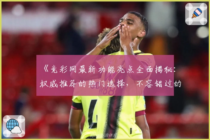 《竞彩网最新功能亮点全面揭秘：权威推荐的热门选择，不容错过的精彩升级》