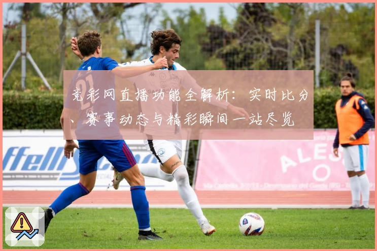 竞彩网直播功能全解析：实时比分、赛事动态与精彩瞬间一站尽览