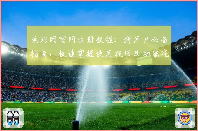 竞彩网官网注册教程：新用户必备指南，快速掌握使用技巧及功能亮点