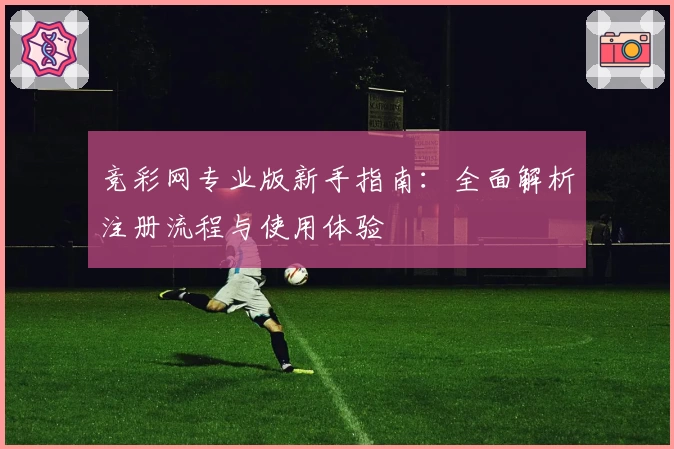 竞彩网专业版新手指南：全面解析注册流程与使用体验